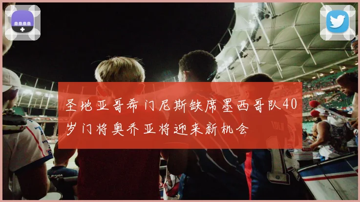 圣地亚哥希门尼斯缺席墨西哥队40岁门将奥乔亚将迎来新机会