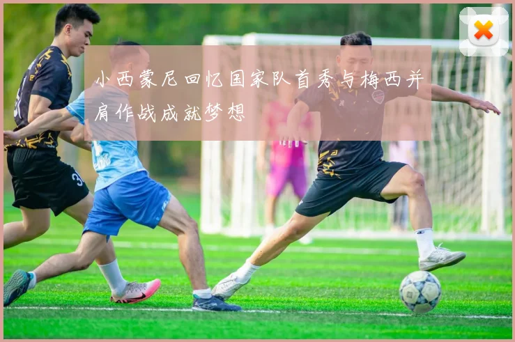 小西蒙尼回忆国家队首秀与梅西并肩作战成就梦想