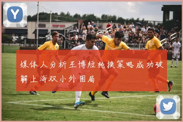 媒体人分析王博短轮换策略成功破解上海双小外困局