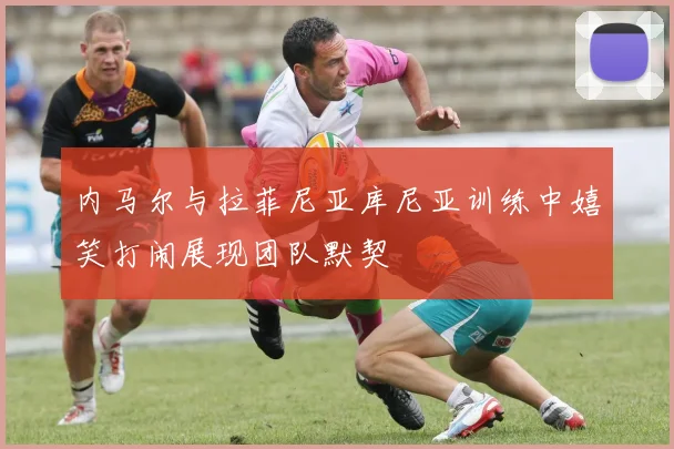内马尔与拉菲尼亚库尼亚训练中嬉笑打闹展现团队默契