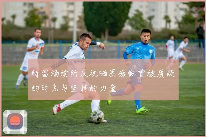 特雷杨续约庆祝晒图感慨曾被质疑的时光与坚持的力量