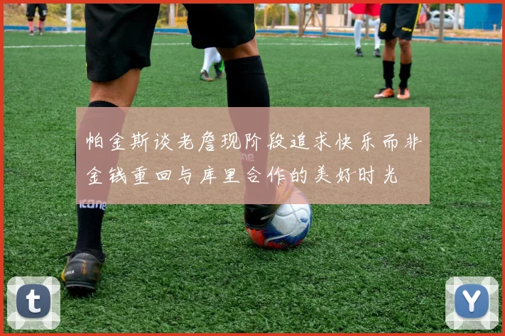 帕金斯谈老詹现阶段追求快乐而非金钱重回与库里合作的美好时光