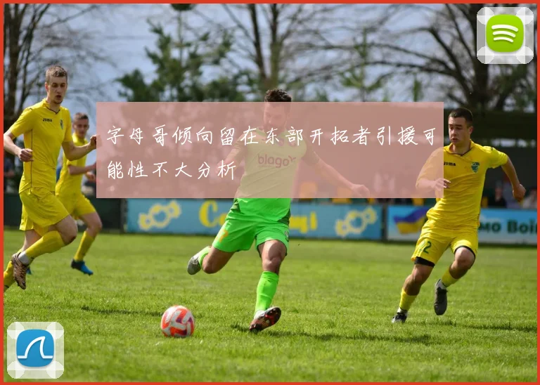 字母哥倾向留在东部开拓者引援可能性不大分析