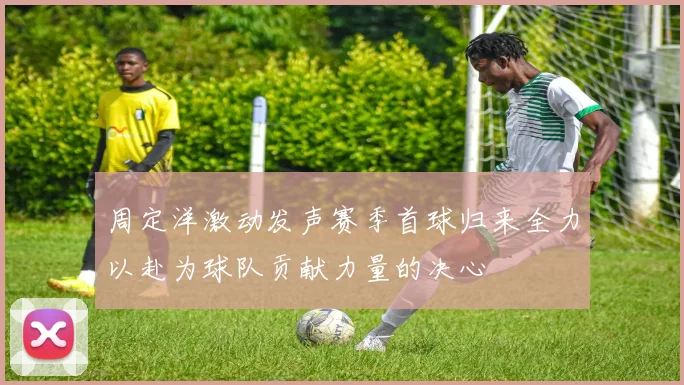 周定洋激动发声赛季首球归来全力以赴为球队贡献力量的决心