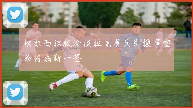 切尔西积极洽谈拉克鲁瓦引援事宜或将成新一签