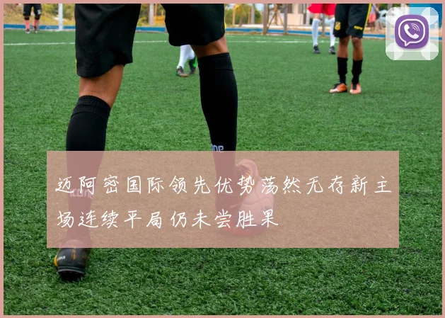 迈阿密国际领先优势荡然无存新主场连续平局仍未尝胜果