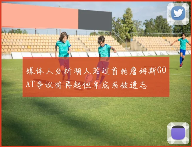 媒体人分析湖人若过首轮詹姆斯GOAT争议将再起但年底或被遗忘