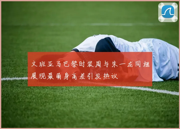 文班亚马巴黎时装周与朱一龙同框展现最萌身高差引发热议