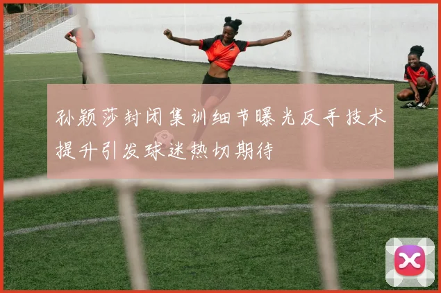 孙颖莎封闭集训细节曝光反手技术提升引发球迷热切期待