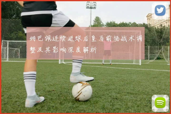 姆巴佩连续进球后皇马前场战术调整及其影响深度解析