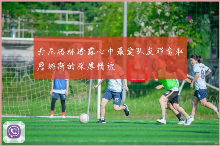 丹尼格林透露心中最爱队友邓肯和詹姆斯的深厚情谊