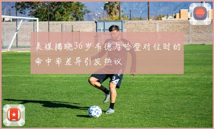 美媒揭晓36岁韦德与哈登对位时的命中率差异引发热议