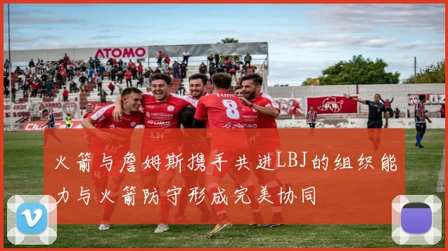 火箭与詹姆斯携手共进LBJ的组织能力与火箭防守形成完美协同