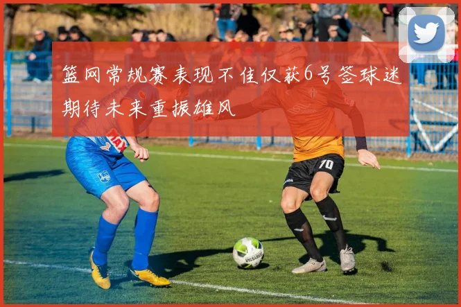 篮网常规赛表现不佳仅获6号签球迷期待未来重振雄风