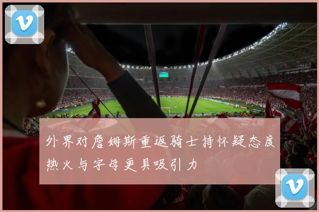 外界对詹姆斯重返骑士持怀疑态度热火与字母更具吸引力