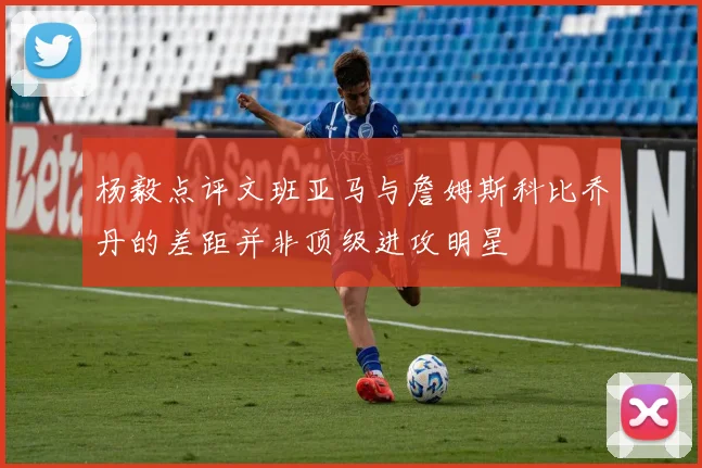 杨毅点评文班亚马与詹姆斯科比乔丹的差距并非顶级进攻明星
