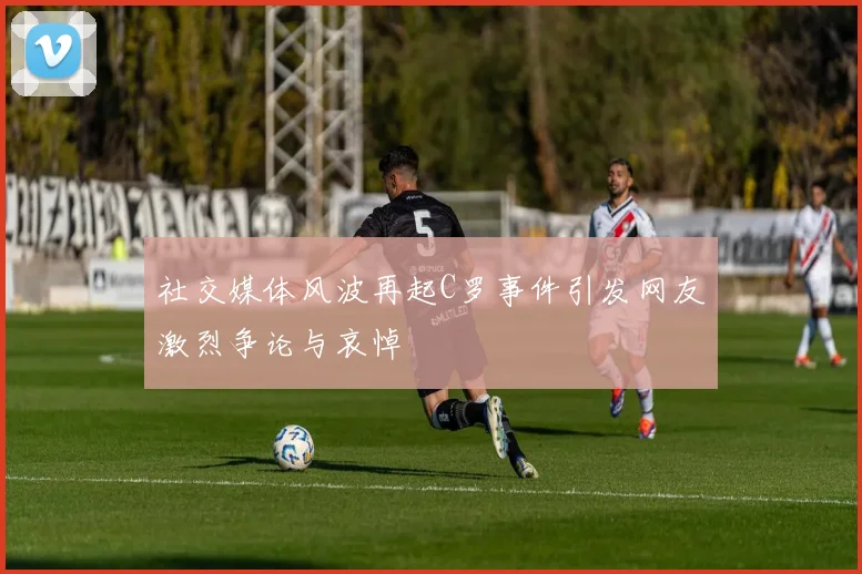 社交媒体风波再起C罗事件引发网友激烈争论与哀悼
