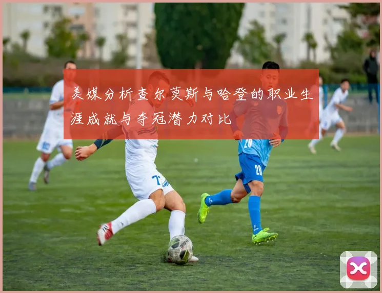 美媒分析查尔莫斯与哈登的职业生涯成就与夺冠潜力对比