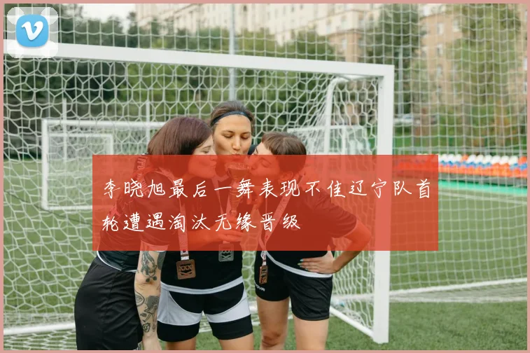 李晓旭最后一舞表现不佳辽宁队首轮遭遇淘汰无缘晋级