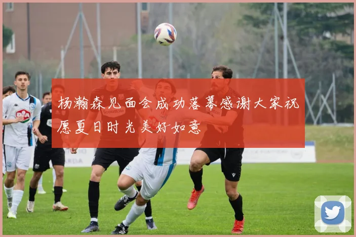 杨瀚森见面会成功落幕感谢大家祝愿夏日时光美好如意