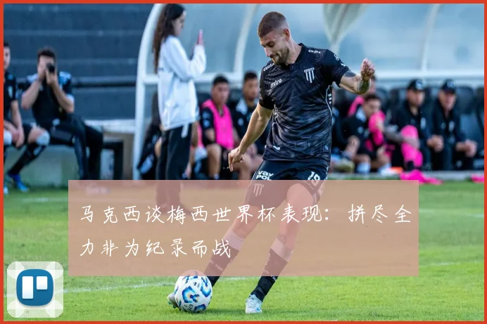 马克西谈梅西世界杯表现：拼尽全力非为纪录而战