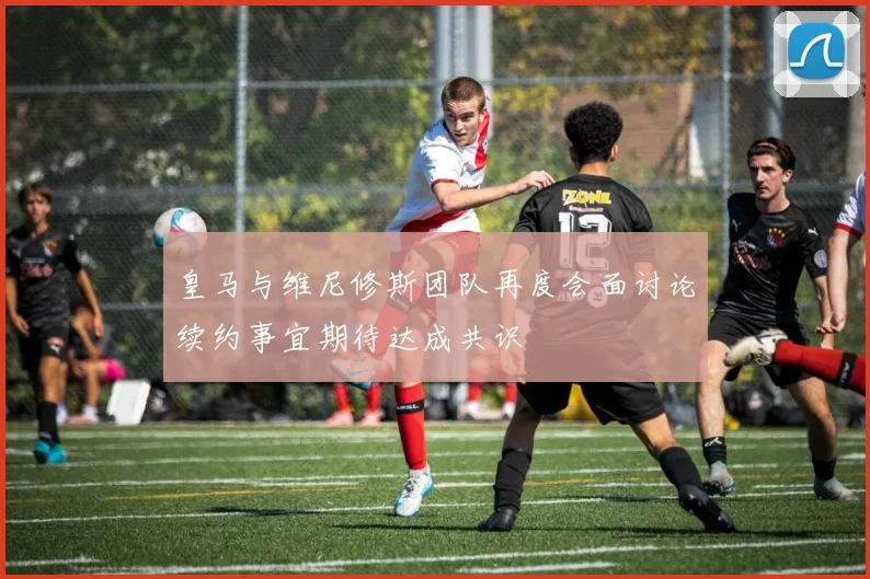 皇马与维尼修斯团队再度会面讨论续约事宜期待达成共识