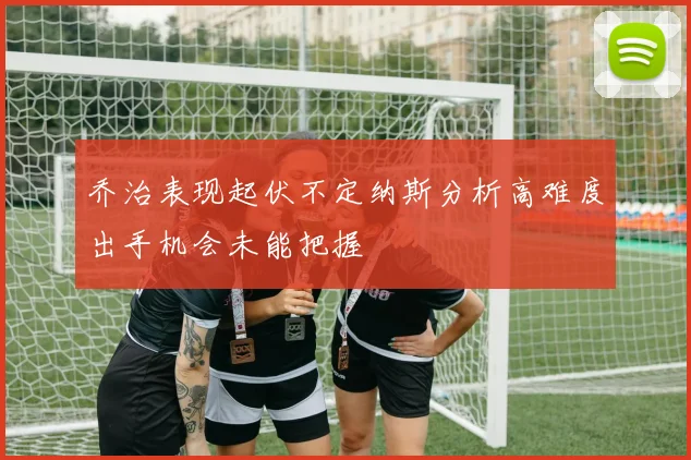 乔治表现起伏不定纳斯分析高难度出手机会未能把握