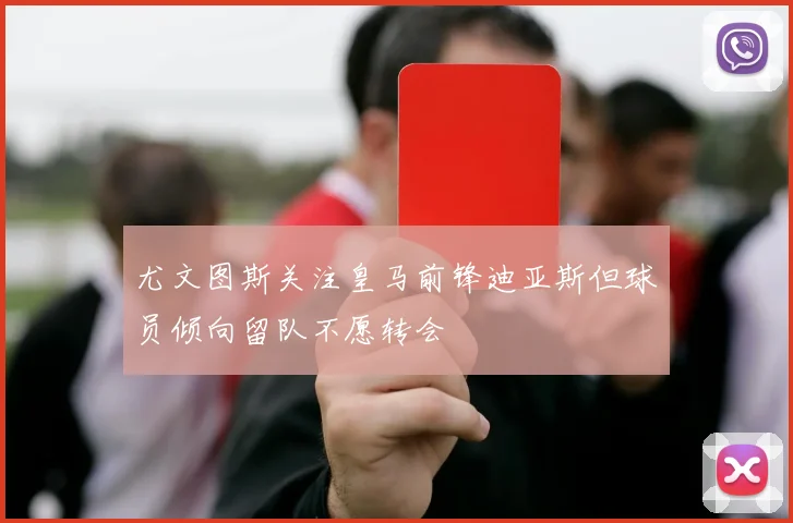 尤文图斯关注皇马前锋迪亚斯但球员倾向留队不愿转会